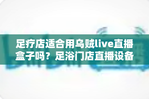 足疗店适合用乌贼live直播盒子吗？足浴门店直播设备选购与营销实操全解析