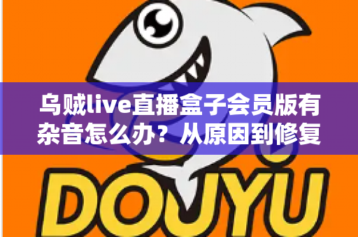 乌贼live直播盒子会员版有杂音怎么办？从原因到修复的全流程实用指南