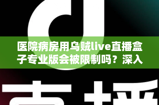 医院病房用乌贼live直播盒子专业版会被限制吗？深入解读医院环境下直播设备的使用规范与应对策略