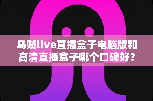 乌贼live直播盒子电脑版和高清直播盒子哪个口碑好？两款热门直播工具口碑全解析与选购指南