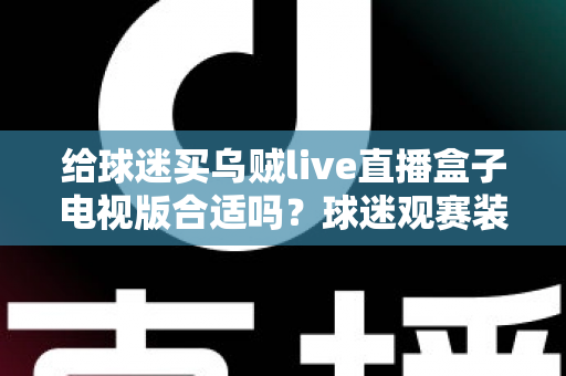 给球迷买乌贼live直播盒子电视版合适吗？球迷观赛装备选购深度解析与避坑指南