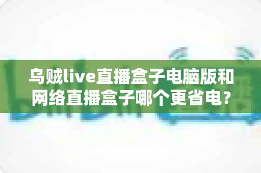 乌贼live直播盒子电脑版和网络直播盒子哪个更省电？全面省电对比测评与选购指南