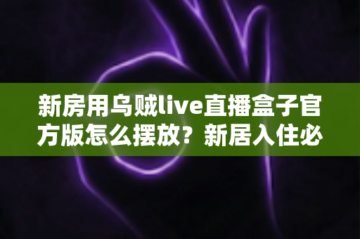 新房用乌贼live直播盒子官方版怎么摆放？新居入住必看的摆放技巧与避坑指南