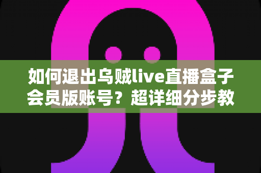 如何退出乌贼live直播盒子会员版账号？超详细分步教程与账号安全指南