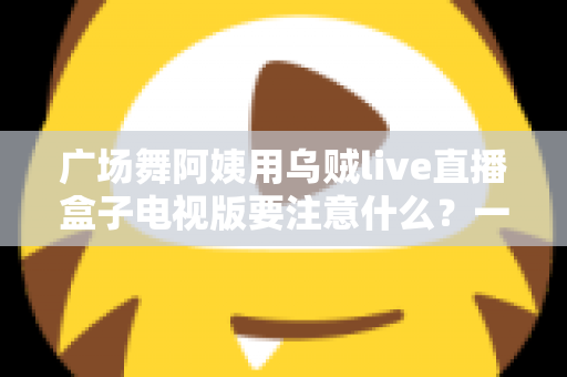 广场舞阿姨用乌贼live直播盒子电视版要注意什么？一文读懂安装、使用与避坑全攻略