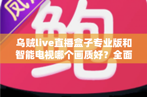 乌贼live直播盒子专业版和智能电视哪个画质好？全面对比解析助你选出最佳观影设备