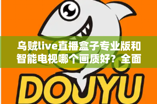 乌贼live直播盒子专业版和智能电视哪个画质好？全面对比解析助你选出最佳观影设备