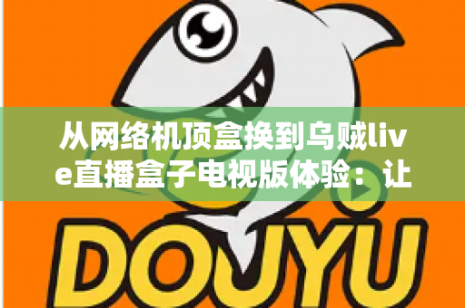 从网络机顶盒换到乌贼live直播盒子电视版体验：让客厅大屏重新焕发活力的升级实录