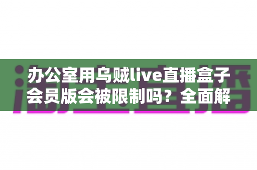 办公室用乌贼live直播盒子会员版会被限制吗？全面解析使用限制、原因与实用解决方案