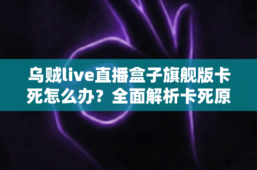 乌贼live直播盒子旗舰版卡死怎么办？全面解析卡死原因与高效解决方案