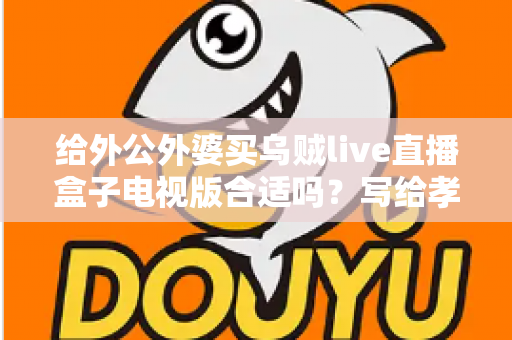 给外公外婆买乌贼live直播盒子电视版合适吗？写给孝顺孙辈的选购与使用全指南