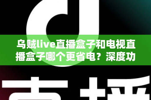 乌贼live直播盒子和电视直播盒子哪个更省电?深度功耗对比与实用省电攻略全解析 乌贼live直播盒子和电视直播盒子哪个更省电?深度功耗对比与实用省电攻略全解析