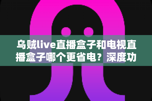 乌贼live直播盒子和电视直播盒子哪个更省电？深度功耗对比与实用省电攻略全解析