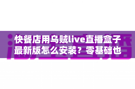 快餐店用乌贼live直播盒子最新版怎么安装?零基础也能上手的完整安装教程与实用避坑指南 快餐店用乌贼live直播盒子最新版怎么安装?零基础也能上手的完整安装教程与实用避坑指南