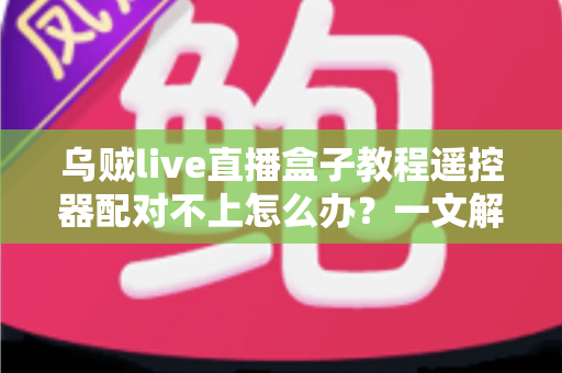 乌贼live直播盒子教程遥控器配对不上怎么办？一文解决所有连接烦恼