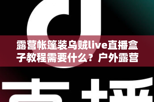 露营帐篷装乌贼live直播盒子教程需要什么？户外露营直播设备清单与安装全攻略