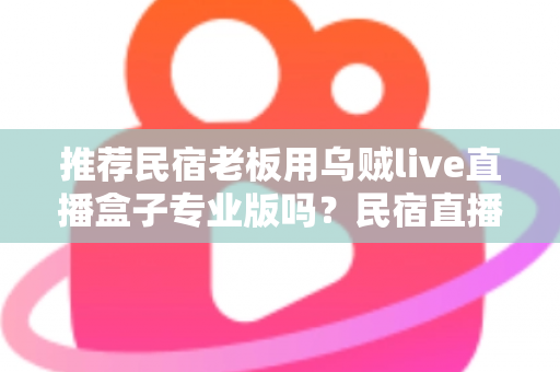 推荐民宿老板用乌贼live直播盒子专业版吗?民宿直播营销设备深度测评与选购指南 推荐民宿老板用乌贼live直播盒子专业版吗?民宿直播营销设备深度测评与选购指南