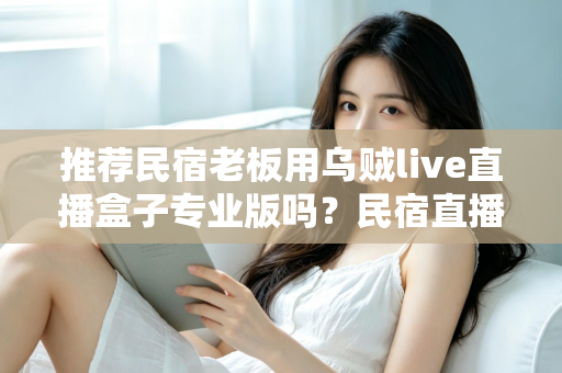 推荐民宿老板用乌贼live直播盒子专业版吗？民宿直播营销设备深度测评与选购指南