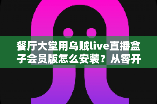 餐厅大堂用乌贼live直播盒子会员版怎么安装？从零开始的高清直播布置全攻略
