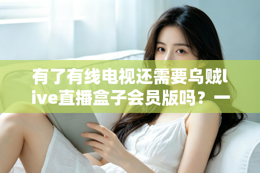 有了有线电视还需要乌贼live直播盒子会员版吗?一文看懂两者差异,帮你省下冤枉钱 有了有线电视还需要乌贼live直播盒子会员版吗?一文看懂两者差异,帮你省下冤枉钱