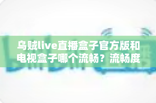 乌贼live直播盒子官方版和电视盒子哪个流畅？流畅度深度对比与选购全指南