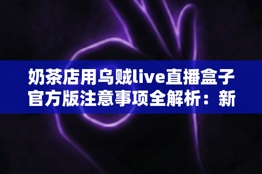 奶茶店用乌贼live直播盒子官方版注意事项全解析：新手店主必读的合规运营与高效引流实操指南