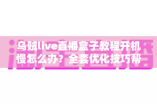 乌贼live直播盒子教程开机慢怎么办？全套优化技巧帮你告别漫长等待