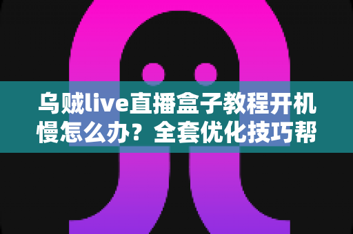 乌贼live直播盒子教程开机慢怎么办？全套优化技巧帮你告别漫长等待