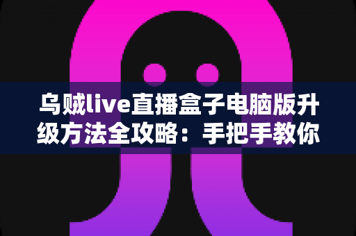 乌贼live直播盒子电脑版升级方法全攻略：手把手教你完成版本更新，畅享高清稳定直播体验