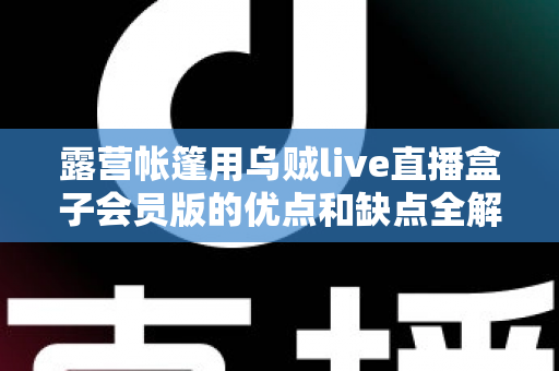 露营帐篷用乌贼live直播盒子会员版的优点和缺点全解析：户外直播爱好者必看的真实体验与选购指南