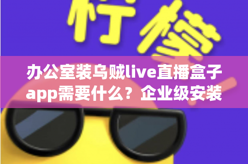 办公室装乌贼live直播盒子app需要什么？企业级安装配置、网络要求与合规指南全解析