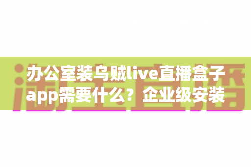 办公室装乌贼live直播盒子app需要什么？企业级安装配置、网络要求与合规指南全解析