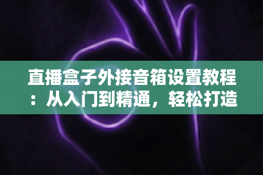 直播盒子外接音箱设置教程：从入门到精通，轻松打造沉浸式视听体验