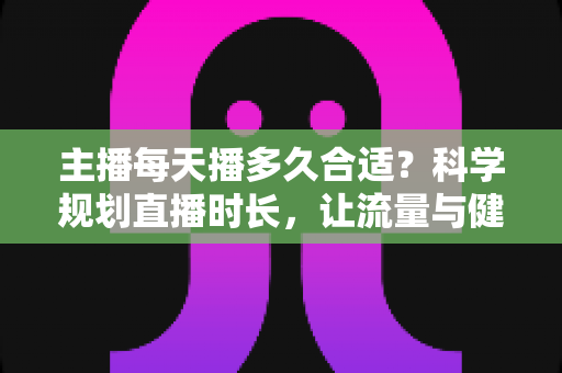 主播每天播多久合适?科学规划直播时长,让流量与健康兼得的实用指南 主播每天播多久合适?科学规划直播时长,让流量与健康兼得的实用指南