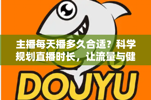 主播每天播多久合适?科学规划直播时长,让流量与健康兼得的实用指南 主播每天播多久合适?科学规划直播时长,让流量与健康兼得的实用指南