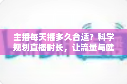 主播每天播多久合适？科学规划直播时长，让流量与健康兼得的实用指南