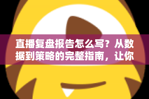 直播复盘报告怎么写？从数据到策略的完整指南，让你的每一场直播都更进一步