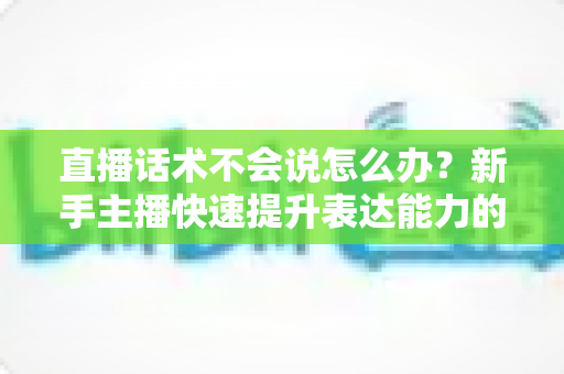 直播话术不会说怎么办?新手主播快速提升表达能力的实战攻略 直播话术不会说怎么办?新手主播快速提升表达能力的实战攻略