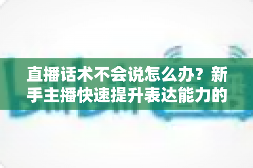 直播话术不会说怎么办？新手主播快速提升表达能力的实战攻略