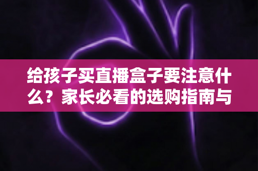 给孩子买直播盒子要注意什么?家长必看的选购指南与避坑手册 给孩子买直播盒子要注意什么?家长必看的选购指南与避坑手册