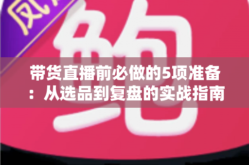 带货直播前必做的5项准备:从选品到复盘的实战指南,让直播间转化率翻倍 带货直播前必做的5项准备:从选品到复盘的实战指南,让直播间转化率翻倍