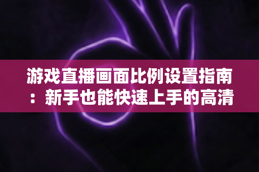 游戏直播画面比例设置指南：新手也能快速上手的高清直播优化秘籍