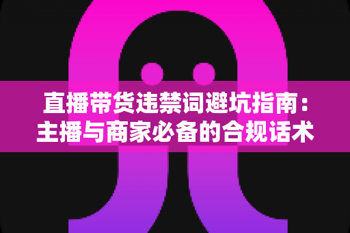 直播带货违禁词避坑指南：主播与商家必备的合规话术手册，远离罚款封号风险
