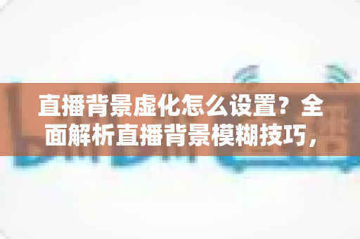 直播背景虚化怎么设置？全面解析直播背景模糊技巧，打造高级感直播间