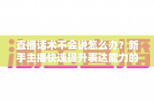 直播话术不会说怎么办?新手主播快速提升表达能力的实战攻略 直播话术不会说怎么办?新手主播快速提升表达能力的实战攻略