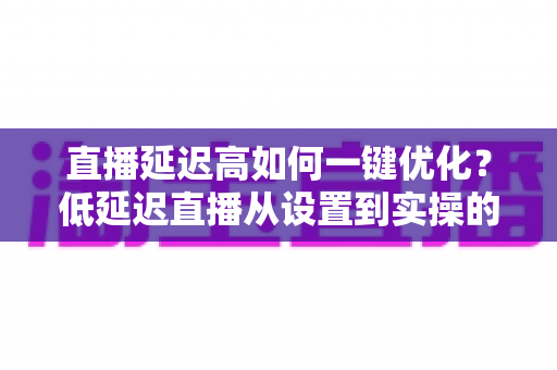直播延迟高如何一键优化?低延迟直播从设置到实操的完整指南 直播延迟高如何一键优化?低延迟直播从设置到实操的完整指南