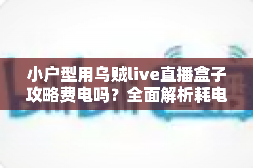 小户型用乌贼live直播盒子攻略费电吗?全面解析耗电量、使用成本与省电技巧 小户型用乌贼live直播盒子攻略费电吗?全面解析耗电量、使用成本与省电技巧