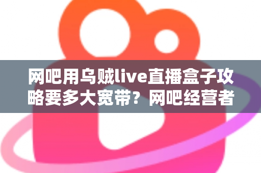 网吧用乌贼live直播盒子攻略要多大宽带？网吧经营者必看的带宽配置与优化全指南