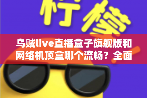 乌贼live直播盒子旗舰版和网络机顶盒哪个流畅？全面深度对比助你选出观影直播更流畅的家庭影音利器