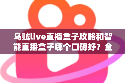 乌贼live直播盒子攻略和智能直播盒子哪个口碑好？全网口碑深度对比与实用攻略一站式指南